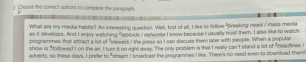 Choose the correct options to complete the paragraph. 
What are my media habits? An interesting question. Well, first of all, I like to follow breaking news / mass media 
as it develops. And I enjoy watching ²tabloids / networks I know because I usually trust them. I also like to watch 
programmes that attract a lot of ³viewers / the press so I can discuss them later with people. When a popular 
show is “followed / on the air, I turn it on right away. The only problem is that I really can't stand a lot of headlines / 
adverts, so these days, I prefer to ⁶stream / broadcast the programmes I like. There's no need even to download them!