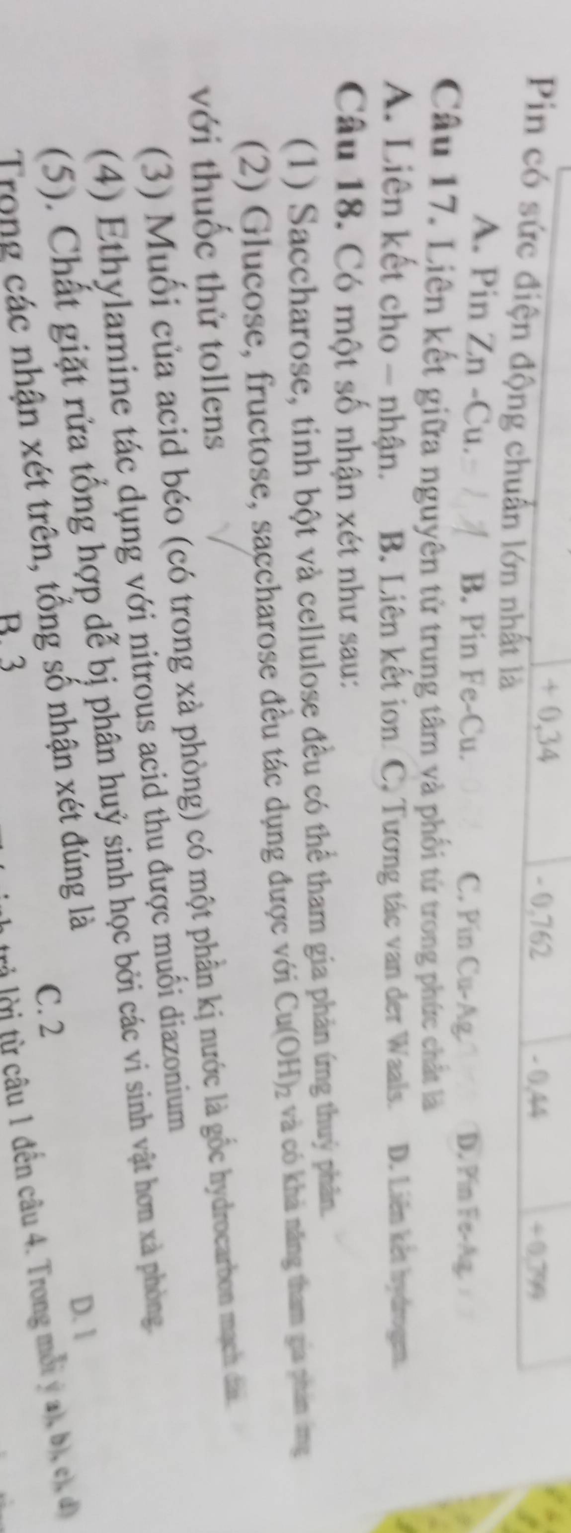 + 0,34 - 0,762
- 0,44
/ 0.79
Pin có sức điện động chuẩn lớn nhất là
A. Pin Zn -Cu. B. Pin Fe-Cu. C. Pin Cu-A D. Pin Fe-Ag.
Câu 17. Liên kết giữa nguyên tử trung tâm và phối từ trong phức chất là
A. Liên kết cho - nhận. B. Liên kết ion C, Tương tác van der Waals. D. Liên kết hydrogem.
Câu 18. Có một số nhận xét như sau:
(1) Saccharose, tinh bột và cellulose đều có thể tham gia phản ứng thuỷ phân.
(2) Glucose, fructose, saccharose đều tác dụng được với Cu(OH)_2 và có khả năng tham gia phán ng
với thuốc thử tollens
(3) Muối của acid béo (có trong xà phòng) có một phần kị nước là gốc hydrocarbon mạch dâi.
(4) Ethylamine tác dụng với nitrous acid thu được muối diazonium
(5). Chất giặt rửa tổng hợp dễ bị phân huỷ sinh học bởi các vi sinh vật hơn xà phòng.
D. 1
C. 2
Trong các nhận xét trên, tổng số nhận xét đúng là
B. 3
tời từ câu 1 đến câu 4. Trong mỗi ý a), b), c), đ)