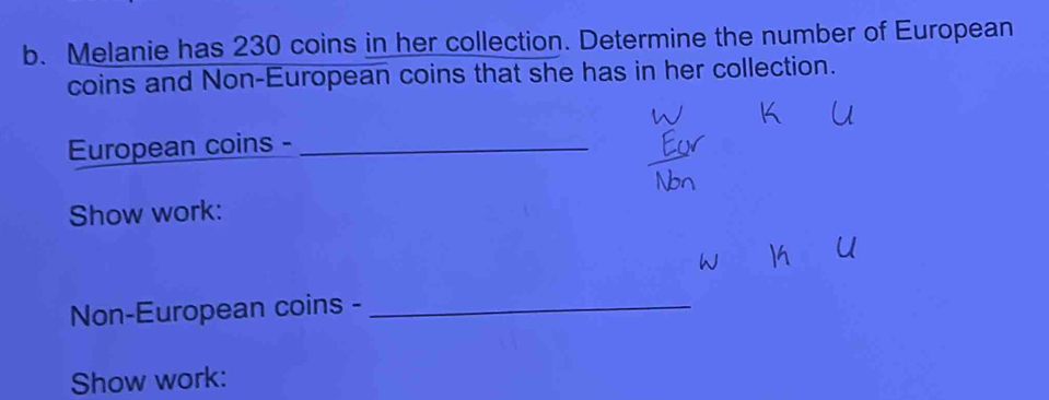 Melanie has 230 coins in her collection. Determine the number of European 
coins and Non-European coins that she has in her collection. 
European coins -_ 
Show work: 
Non-European coins -_ 
Show work: