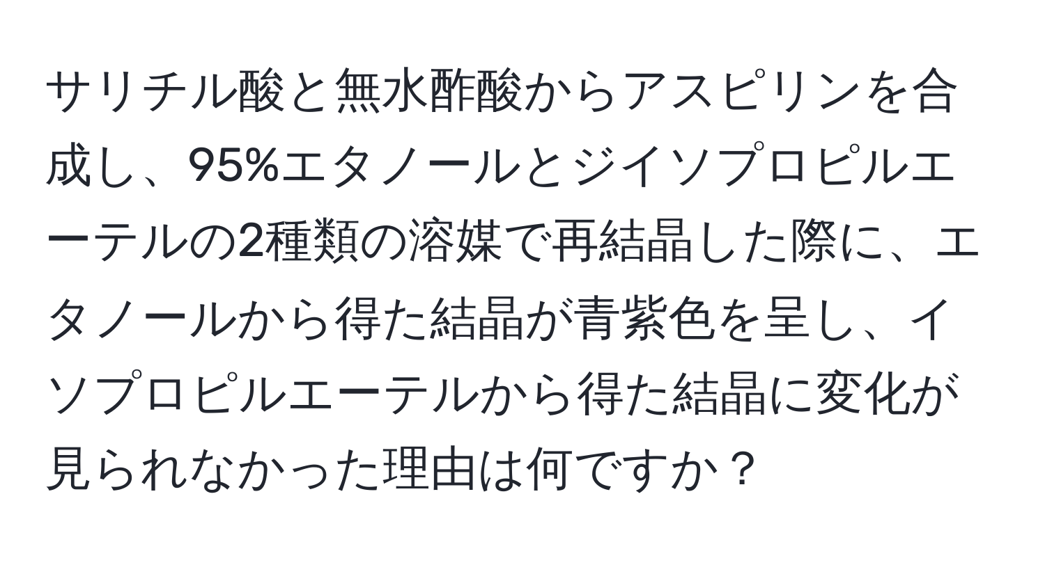 サリチル酸と無水酢酸からアスピリンを合成し、95%エタノールとジイソプロピルエーテルの2種類の溶媒で再結晶した際に、エタノールから得た結晶が青紫色を呈し、イソプロピルエーテルから得た結晶に変化が見られなかった理由は何ですか？