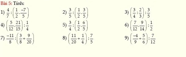 Tính: 
1)  4/7 :( 1/2 ·  (-7)/5 )  3/5 :( 1/2 ·  3/5 ) ( 3/4 : 2/3 ): 3/5 
2) 
3) 
4) ( 5/12 ·  21/15 ): 1/4   3/4 :( 1/2 ·  6/5 ) ( 7/12 ·  9/14 ): 1/2 
5) 
6) 
7)  (-11)/8 :( 3/8 + 9/20 ) 8) ( 11/20 + 1/4 ): 7/5  9) ( (-4)/9 + 5/6 ): 7/12 