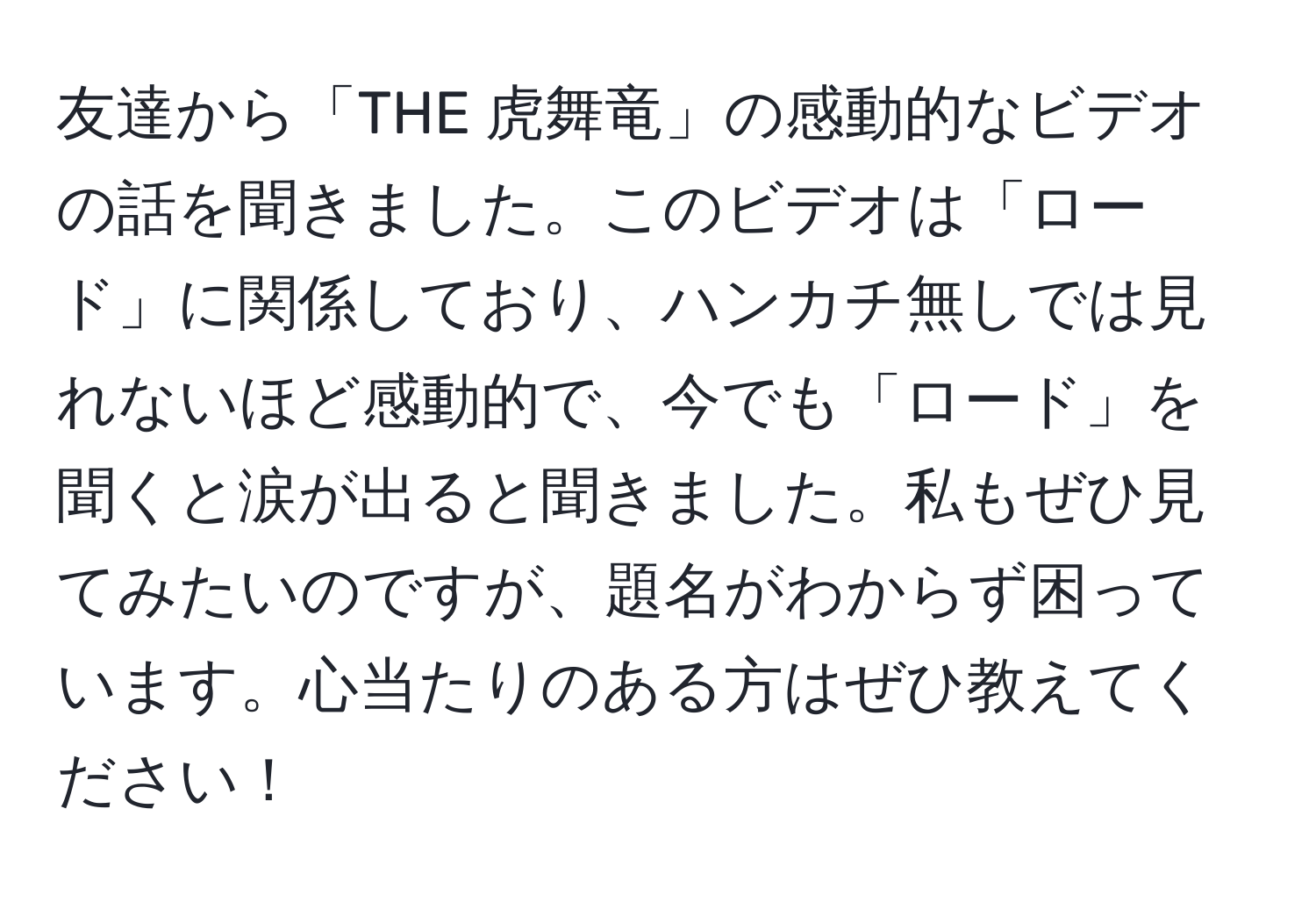 友達から「THE 虎舞竜」の感動的なビデオの話を聞きました。このビデオは「ロード」に関係しており、ハンカチ無しでは見れないほど感動的で、今でも「ロード」を聞くと涙が出ると聞きました。私もぜひ見てみたいのですが、題名がわからず困っています。心当たりのある方はぜひ教えてください！