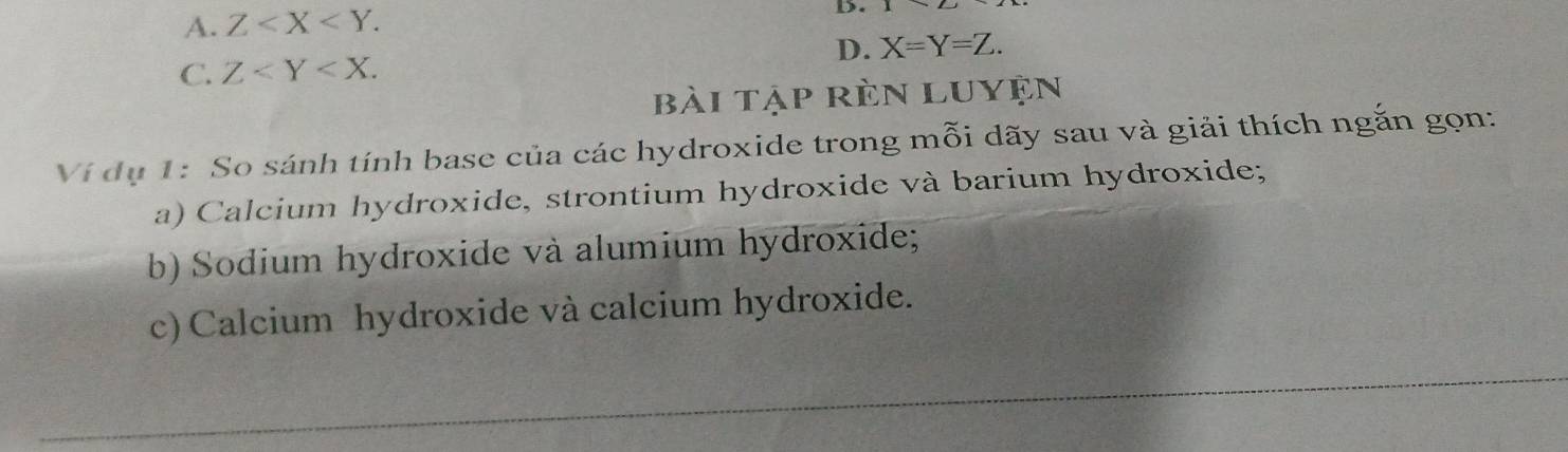 A. Z . 
D.
C. Z . D. X=Y=Z. 
bài tập rèn luyện
Ví dụ 1: So sánh tính base của các hydroxide trong mỗi dãy sau và giải thích ngắn gọn:
a) Calcium hydroxide, strontium hydroxide và barium hydroxide;
b) Sodium hydroxide và alumium hydroxide;
c) Calcium hydroxide và calcium hydroxide.
_