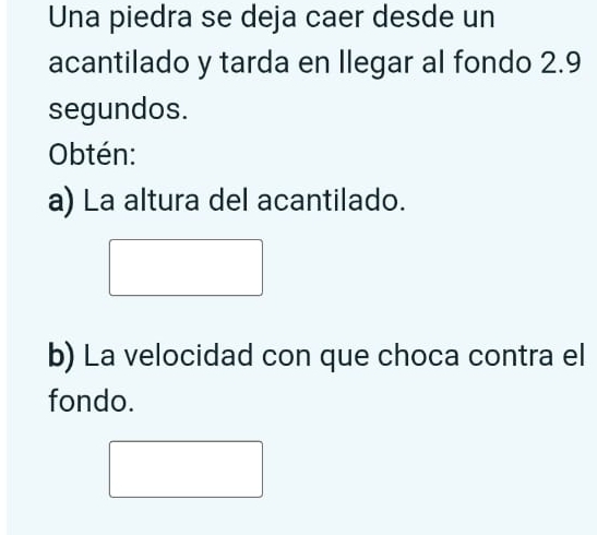 Una piedra se deja caer desde un 
acantilado y tarda en llegar al fondo 2.9
segundos. 
Obtén: 
a) La altura del acantilado. 
b) La velocidad con que choca contra el 
fondo.