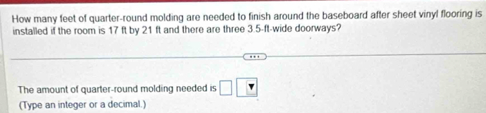How many feet of quarter-round molding are needed to finish around the baseboard after sheet vinyl flooring is 
installed if the room is 17 ft by 21 ft and there are three 3.5-ft -wide doorways? 
The amount of quarter-round molding needed is □ □
(Type an integer or a decimal.)