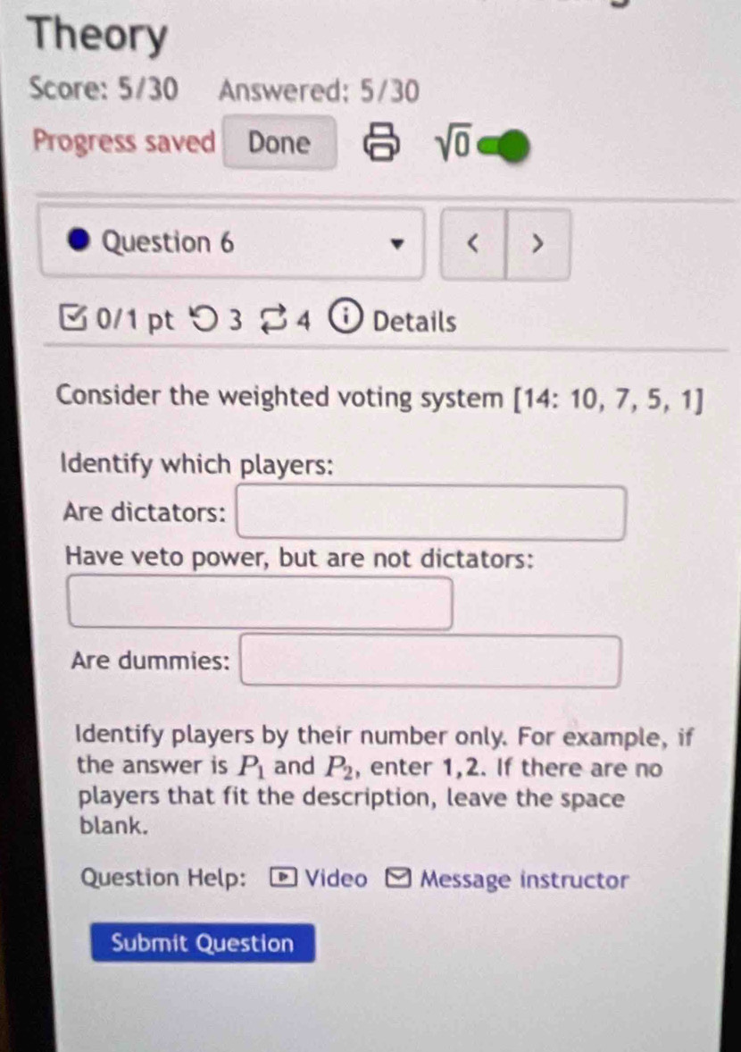 Theory 
Score: 5/30 Answered: 5/30 
Progress saved Done sqrt(0) 
Question 6 < > 
0/1pt つ 3 4 Details 
Consider the weighted voting system [14:10,7,5,1]
Identify which players: 
Are dictators: 
Have veto power, but are not dictators: 
Are dummies: 
Identify players by their number only. For example, if 
the answer is P_1 and P_2 , enter 1, 2. If there are no 
players that fit the description, leave the space 
blank. 
Question Help: ®Video Message instructor 
Submit Question