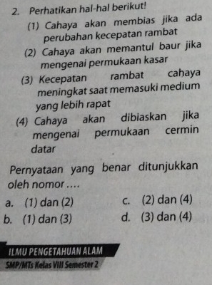 Perhatikan hal-hal berikut!
(1) Cahaya akan membias jika ada
perubahan kecepatan rambat
(2) Cahaya akan memantul baur jika
mengenai permukaan kasar
(3) Kecepatan rambat cahaya
meningkat saat memasuki medium
yang lebih rapat
(4) Cahaya akan dibiaskan jika
mengenai permukaan cermin
datar
Pernyataan yang benar ditunjukkan
oleh nomor ....
a. (1) dan (2) c. (2) dan (4)
b. (1) dan (3) d. (3) dan (4)
ILMU PENGETAHUAN ALAM
SMP/MTs Kelas VIII Semester 2