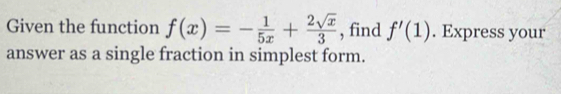 Given the function f(x)=- 1/5x + 2sqrt(x)/3  , find f'(1). Express your 
answer as a single fraction in simplest form.