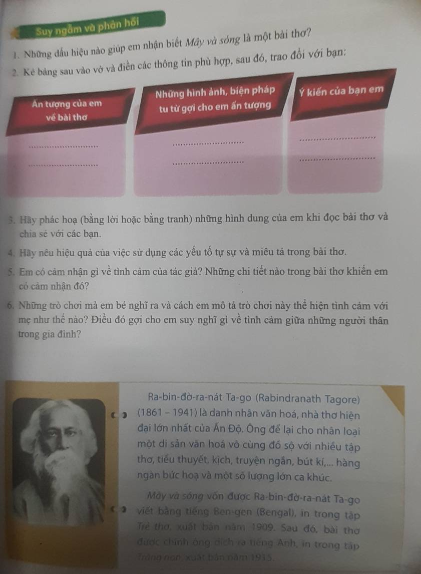 Suy ngắm và phản hối
1. Những đầu hiệu nào giúp em nhận biết Mây và sóng là một bài thơ?
2. Kẻ bảng sau vào vở và điền các thông tin phù hợp, sau đó, trao đổi với bạn:
Những hình ảnh, biện pháp Ý kiến của bạn em
An tượng của em
về bài thơ tu từ gợi cho em ấn tượng
_
_
_
_
_
_
3. Hãy phác hoạ (bằng lời hoặc bằng tranh) những hình dung của em khi đọc bài thơ và
chia sẻ với các bạn.
4. Hãy nêu hiệu quả của việc sử dụng các yếu tố tự sự và miêu tả trong bài thơ.
5. Em có cảm nhận gì về tình cảm của tác giả? Những chi tiết nào trong bài thơ khiến em
có cảm nhận đó?
6. Những trò chơi mà em bé nghĩ ra và cách em mô tả trò chơi này thể hiện tình cảm với
mẹ như thế nào? Điều đó gợi cho em suy nghĩ gì về tình cảm giữa những người thân
trong gia đinh?
Ra-bin-đờ-ra-nát Ta-go (Rabindranath Tagore)
* o  (1861 - 1941) là danh nhân văn hoá, nhà thơ hiện
đại lớn nhất của Ấn Độ. Ông để lại cho nhân loại
một di sản văn hoá vô cùng đồ sộ với nhiều tập
thơ, tiểu thuyết, kịch, truyện ngắn, bút kí,... hàng
ngàn bức hoạ và một số lượng lớn ca khúc.
Mây và sóng vốn được Ra-bin-đờ-ra-nát Ta-go
viết bằng tiếng Ben-gen (Bengal), in trong tập
Trẻ thơ, xuất bản năm 1909. Sau đó, bài thơ
được chính ông dích ra tiếng Anh, in trong tập
Trăng non, xuất bản năm 1915.