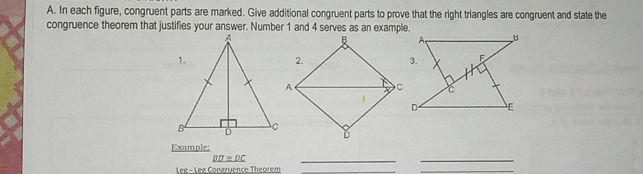 In each figure, congruent parts are marked. Give additional congruent parts to prove that the right triangles are congruent and state the 
congruence theorem that justifies your answer. Number 1 and 4 serves as an example. 
Example:
_ BD≌ DC
_ 
_ 
Leg - Leg Congruence Theorem_ 
_