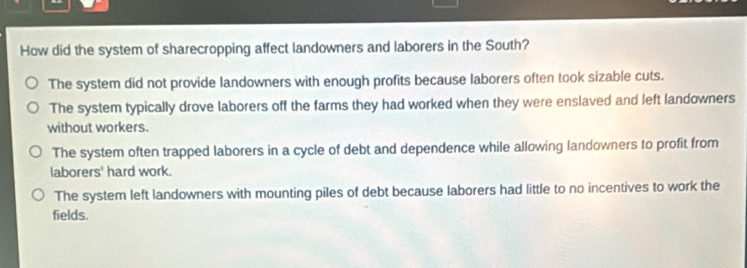 How did the system of sharecropping affect landowners and laborers in the South?
The system did not provide landowners with enough profits because laborers often took sizable cuts.
The system typically drove laborers off the farms they had worked when they were enslaved and left landowners
without workers.
The system often trapped laborers in a cycle of debt and dependence while allowing landowners to profit from
laborers' hard work.
The system left landowners with mounting piles of debt because laborers had little to no incentives to work the
fields.