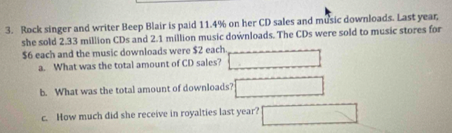 Rock singer and writer Beep Blair is paid 11.4% on her CD sales and music downloads. Last year, 
she sold 2.33 million CDs and 2.1 million music downloads. The CDs were sold to music stores for
$6 each and the music downloads were $2 each. □ 
a. What was the total amount of CD sales? 
b. What was the total amount of downloads? □ 
c. How much did she receive in royalties last year? □