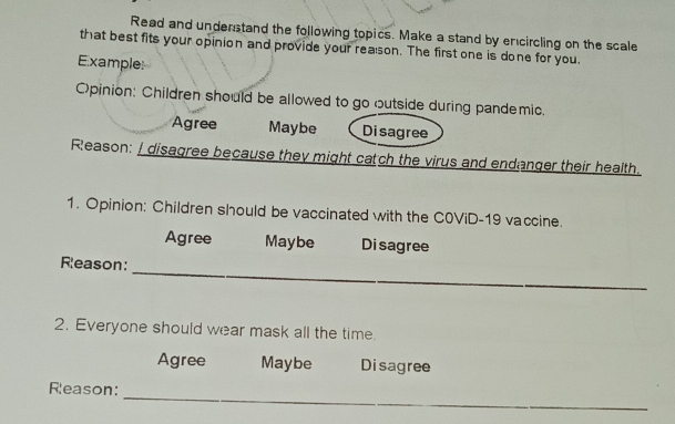 Read and understand the following topics. Make a stand by encircling on the scale
that best fits your opinion and provide your reason. The first one is done for you.
Example
Opinion: Children should be allowed to go outside during pandemic.
Agree Maybe Disagree
Reason: I disagree because they might catch the virus and endanger their health.
1. Opinion: Children should be vaccinated with the C0ViD-19 vaccine.
Agree Maybe Disagree
Reason:
_
2. Everyone should wear mask all the time.
Agree Maybe Disagree
_
Reason: