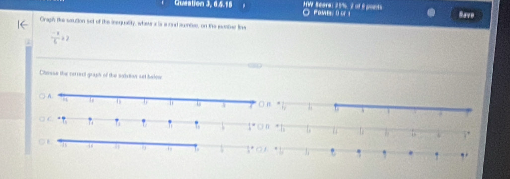 Question 3, 6.6.16 HW Beors: 20%, 2 of 9 points Save 
O Poit 0 
Graph the solution set of the inequality, where x is a real number, on the number line
 (-x)/6 ≥ 2
Choose the correct graph of the solution set bolow