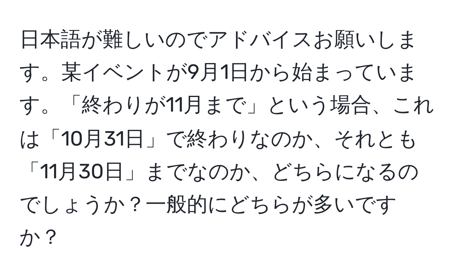 日本語が難しいのでアドバイスお願いします。某イベントが9月1日から始まっています。「終わりが11月まで」という場合、これは「10月31日」で終わりなのか、それとも「11月30日」までなのか、どちらになるのでしょうか？一般的にどちらが多いですか？