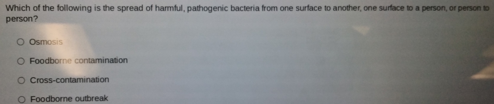 Which of the following is the spread of harmful, pathogenic bacteria from one surface to another, one surface to a person, or person to
person?
Osmosis
Foodborne contamination
Cross-contamination
Foodborne outbreak