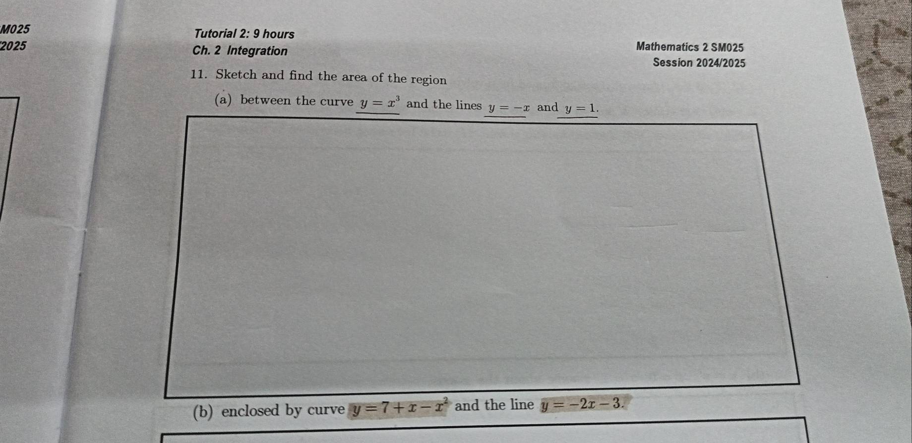 M025 Tutorial 2: 9 hours 
2025 Ch. 2 Integration Mathematics 2 SM025 
Session 2024/2025 
11. Sketch and find the area of the region 
(a) between the curve y=x^3 and the lines y=-x and y=1. 
(b) enclosed by curve y=7+x-x^2 and the line y=-2x-3.