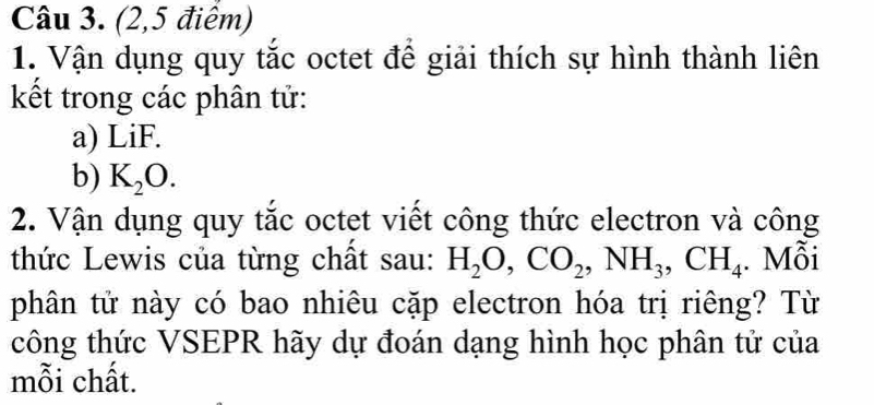 (2,5 điểm) 
1. Vận dụng quy tắc octet để giải thích sự hình thành liên 
kết trong các phân tử: 
a) LiF. 
b) K_2O. 
2. Vận dụng quy tắc octet viết công thức electron và công 
thức Lewis của từng chất sau: H_2O, CO_2, NH_3, CH_4. Mỗi 
phân tử này có bao nhiêu cặp electron hóa trị riêng? Từ 
công thức VSEPR hãy dự đoán dạng hình học phân tử của 
mỗi chất.