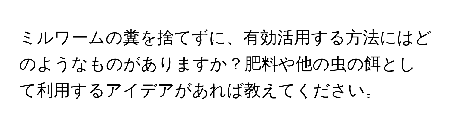 ミルワームの糞を捨てずに、有効活用する方法にはどのようなものがありますか？肥料や他の虫の餌として利用するアイデアがあれば教えてください。