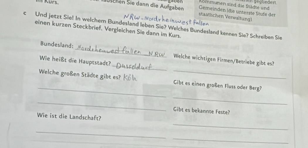 Kurs. 
nen gegliedert. 
urgaben Kommunen sind die Städte und 
Juschen Sie dann die Aufgaben staatlichen Verwaltung) 
Gemeinden (die unterste Stufe der 
c Und jetzt Sie! In welchem Bundesland leben Sie? Welches Bundesland kennen Sie? Schreiben Sie 
einen kurzen Steckbrief. Vergleichen Sie dann im Kurs. 
_ 
Bundesland: _Welche wichtigen Firmen/Betriebe gibt es? 
Wie heißt die Hauptstadt? 
_ 
_ 
Welche großen Städte gibt es? _Gibt es einen großen Fluss oder Berg? 
_ 
_ 
Gibt es bekannte Feste? 
Wie ist die Landschaft? 
_ 
_ 
_