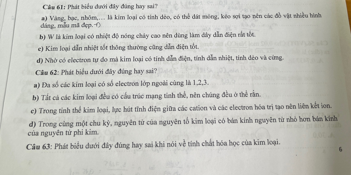 Phát biểu dưới đây đúng hay sai?
a) Vàng, bạc, nhôm,.. là kim loại có tính dẻo, có thể dát mỏng, kéo sợi tạo nên các đồ vật nhiều hình
dáng, mẫu mã đẹp. Đ
b) W là kim loại có nhiệt độ nóng chảy cao nên dùng làm dây dẫn điện rất tốt.
c) Kim loại dẫn nhiệt tốt thông thường cũng dẫn điện tốt.
d) Nhờ có electron tự do mà kim loại có tính dẫn điện, tính dẫn nhiệt, tính dẻo và cứng.
Câu 62: Phát biểu dưới đây đúng hay sai?
a) Đa số các kim loại có số electron lớp ngoài cùng là 1, 2, 3.
b) Tất cả các kim loại đều có cấu trúc mạng tinh thể, nên chúng đều ở thể rắn.
c) Trong tinh thể kim loại, lực hút tĩnh điện giữa các cation và các electron hóa trị tạo nên liên kết ion.
d) Trong cùng một chu kỳ, nguyên tử của nguyên tố kim loại có bán kính nguyên tử nhỏ hơn bán kính
của nguyên tử phi kim.
Câu 63: Phát biểu dưới đây đúng hay sai khi nói về tính chất hóa học của kim loại.
6