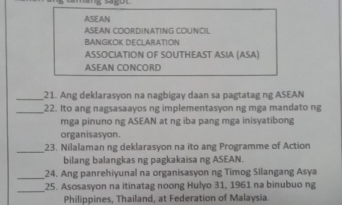 ASEAN 
ASEAN COORDINATING COUNCIL 
BANGKOK DECLARATION 
ASSOCIATION OF SOUTHEAST ASIA (ASA) 
ASEAN CONCORD 
_21. Ang deklarasyon na nagbigay daan sa pagtatag ng ASEAN 
_22. Ito ang nagsasaayos ng implementasyon ng mga mandato ng 
mga pinuno ng ASEAN at ng iba pang mga inisyatibong 
organisasyon. 
_23. Nilalaman ng deklarasyon na ito ang Programme of Action 
bilang balangkas ng pagkakaisa ng ASEAN. 
_24. Ang panrehiyunal na organisasyon ng Timog Silangang Asya 
_25. Asosasyon na itinatag noong Hulyo 31, 1961 na binubuo ng 
Philippines, Thailand, at Federation of Malaysia.