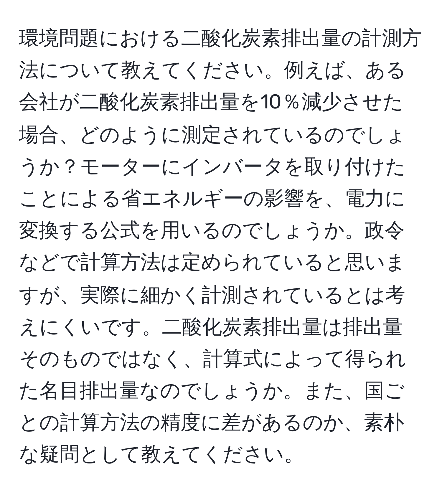 環境問題における二酸化炭素排出量の計測方法について教えてください。例えば、ある会社が二酸化炭素排出量を10％減少させた場合、どのように測定されているのでしょうか？モーターにインバータを取り付けたことによる省エネルギーの影響を、電力に変換する公式を用いるのでしょうか。政令などで計算方法は定められていると思いますが、実際に細かく計測されているとは考えにくいです。二酸化炭素排出量は排出量そのものではなく、計算式によって得られた名目排出量なのでしょうか。また、国ごとの計算方法の精度に差があるのか、素朴な疑問として教えてください。