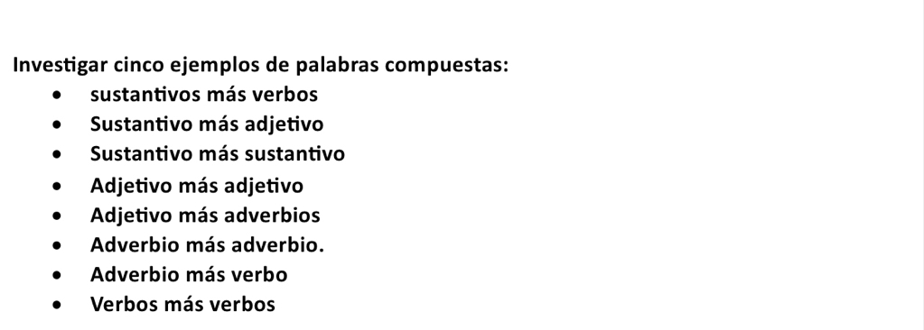 Investigar cinco ejemplos de palabras compuestas:
sustantivos más verbos
Sustantivo más adjetivo
Sustantivo más sustantivo
Adjetivo más adjetivo
Adjetivo más adverbios
Adverbio más adverbio.
Adverbio más verbo
Verbos más verbos