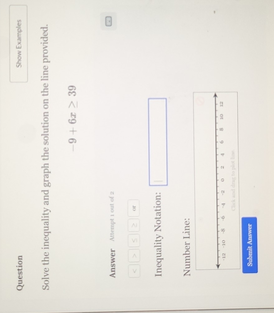 Question Show Examples 
Solve the inequality and graph the solution on the line provided.
-9+6x≥ 39
Answer Attempt 1 out of 2
< > S or 
Inequality Notation: 
Number Line: 
Submit Answer