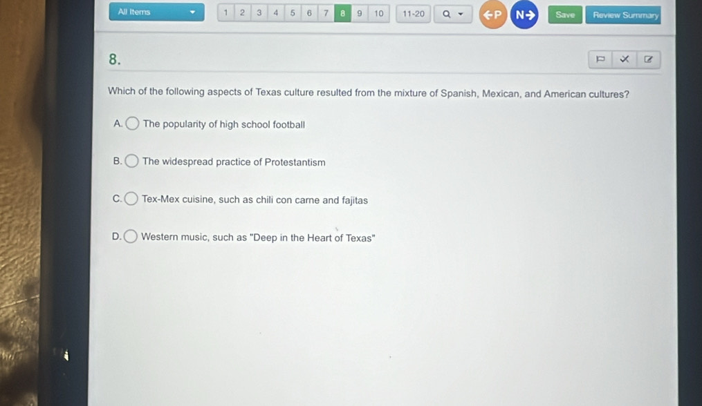 All Items 1 2 3 4 5 6 7 8 9 10 11-20 N Save Review Summary
8.
Which of the following aspects of Texas culture resulted from the mixture of Spanish, Mexican, and American cultures?
A. The popularity of high school football
B. The widespread practice of Protestantism
C. Tex-Mex cuisine, such as chili con carne and fajitas
D. Western music, such as "Deep in the Heart of Texas"