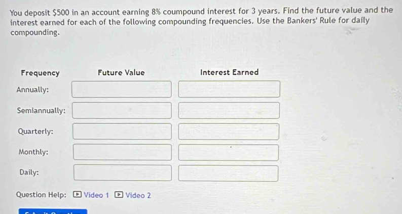 You deposit $500 in an account earning 8% coumpound interest for 3 years. Find the future value and the 
interest earned for each of the following compounding frequencies. Use the Bankers' Rule for daily 
compounding. 
Frequency Future Value Interest Earned 
Annually: 
Semiannually: 
Quarterly: 
Monthly: 
Daily: 
Question Help: Video 1 D Video 2