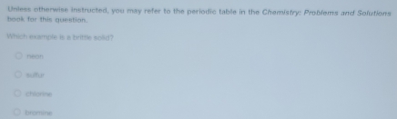 Unless otherwise instructed, you may refer to the periodic table in the Chemistry: Problems and Solutions
hook for this question.
Which example is a brittle solid?
nean
==ffur
chlorine
bromine