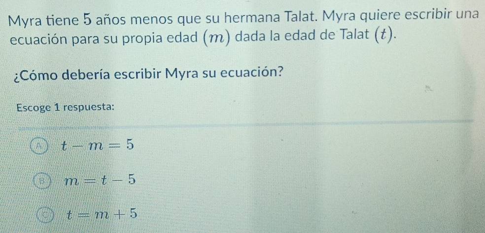 Myra tiene 5 años menos que su hermana Talat. Myra quiere escribir una
ecuación para su propia edad (m) dada la edad de Talat (t).
¿Cómo debería escribir Myra su ecuación?
Escoge 1 respuesta:
t-m=5
m=t-5
t=m+5