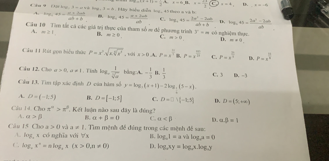 log _25(x+1)= 1/2 A.x=6,B.x= 23/2  C. x=4. D. x=-6
Câu 9 Dặt log 3=avilog ,3=b.Hi y biểu diễn log. 45 theo a và b:
A. log _645= (a+2ab)/ab+b . B. log _645= (a+2ab)/ab  C. log _645= (2a^2-2ab)/ab+b  D. log _645= (2a^2-2ab)/ab 
Câu 10 Tìm tất cả các giá trị thực của tham số m đề phương trình 3^x=m có nghiệm thực.
A. m≥ 1.
B. m≥ 0.
C. m>0.
D. m!= 0.
Câu 11 Rút gọn biểu thức P=x^3· sqrt(x.sqrt [4]x^5) , với x>0 .A. P=x^(frac 31)7 B. P=x^(frac 103)25 C. P=x^(frac 21)5 D. P=x^(frac 33)8
Câu 12. Cho a>0,a!= 1. Tính log _a 1/sqrt[3](a)  bằng:A. - 1/3 B. 1/3 
C. 3 D. -3
Câu 13. Tìm tập xác định D của hàm số y=log _3(x+1)-2log _ 1/6 (5-x).
A. D=(-1;5) B. D=[-1;5] C. D=□ vee  -1;5 D. D=(5;+∈fty )
Câu 14. Cho π^(alpha)>π^(beta) Kết luận nào sau đây là đúng?
A. alpha >beta B. alpha +beta =0 C. alpha D. alpha .beta =1
Câu 15 Cho a>0 và a!= 1. Tìm mệnh đề đúng trong các mệnh đề sau:
A. log _ax có nghĩa với ∀x B. log _a1=a log _aa=0
C. log _ax^n=nlog _ax(x>0,n!= 0) D. log _axy=log _ax.log _ay