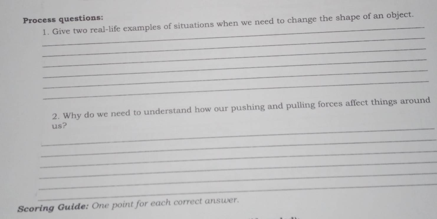 Process questions: 
1. Give two real-life examples of situations when we need to change the shape of an object. 
_ 
_ 
_ 
_ 
_ 
2. Why do we need to understand how our pushing and pulling forces affect things around 
_us? 
_ 
_ 
_ 
_ 
_ 
Scoring Guide: One point for each correct answer.