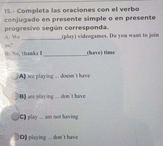 15.- Completa las oraciones con el verbo
conjugado en presente simple o en presente
progresivo según corresponda.
A: We _(play) videogames. Do you want to join
us?
B: No, thanks I _(have) time
A) are playing ... doesn't have
B) are playing ... don’t have
C) play ... am not having
D) playing ... don't have