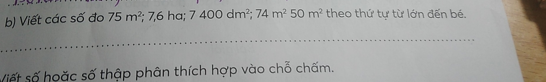 Viết các số đo 75m^2; 7,6 ha; 7400dm^2; 74m^250m^2 theo thứ tự từ lớn đến bé. 
_ 
_ 
_ 
Viết số hoặc số thập phân thích hợp vào chỗ chấm.