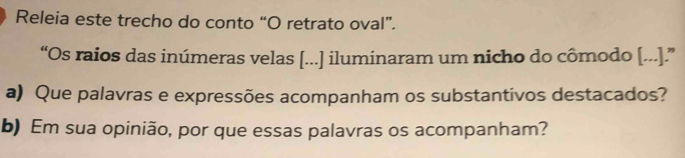 Releia este trecho do conto “O retrato oval”. 
“Os raios das inúmeras velas [...] iluminaram um nicho do cômodo [...].” 
a) Que palavras e expressões acompanham os substantivos destacados? 
b) Em sua opinião, por que essas palavras os acompanham?