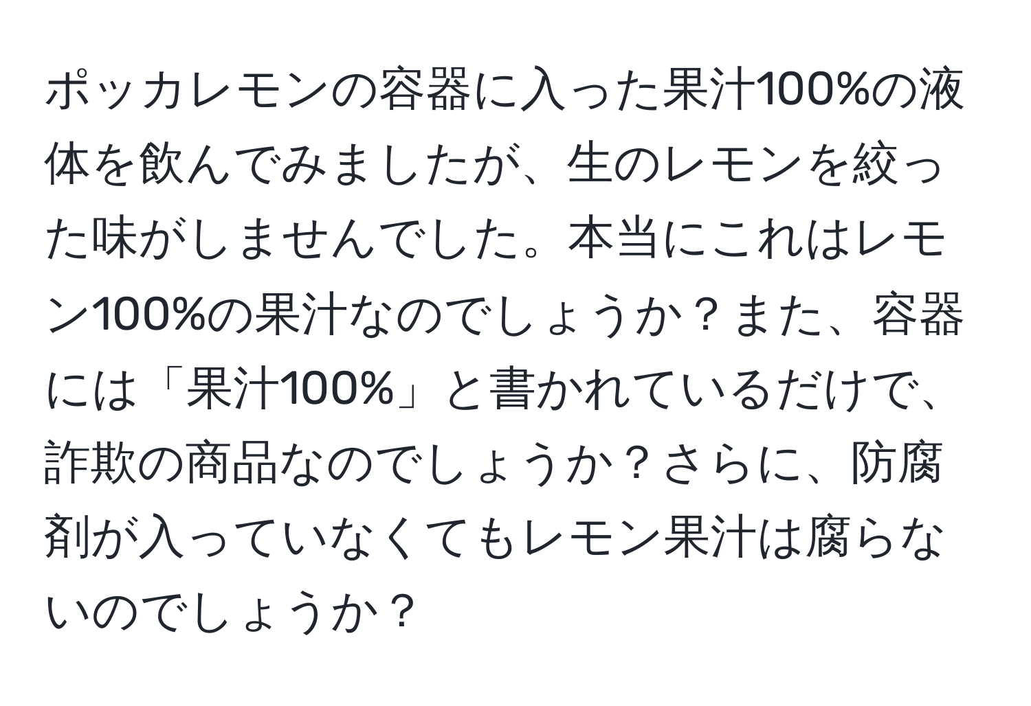 ポッカレモンの容器に入った果汁100%の液体を飲んでみましたが、生のレモンを絞った味がしませんでした。本当にこれはレモン100%の果汁なのでしょうか？また、容器には「果汁100%」と書かれているだけで、詐欺の商品なのでしょうか？さらに、防腐剤が入っていなくてもレモン果汁は腐らないのでしょうか？