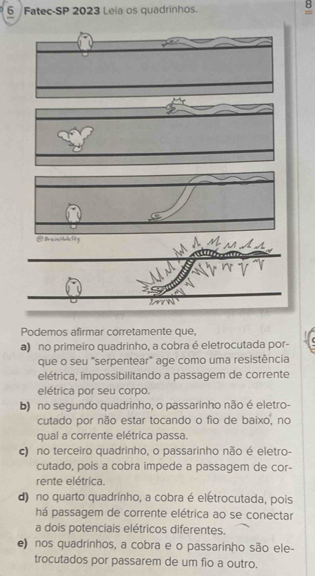 Fatec-SP 2023 Leia os quadrinhos.
8
=
@BriainHole Sky
Podemos afirmar corretamente que,
a) no primeiro quadrinho, a cobra é eletrocutada por-
que o seu “serpentear” age como uma resistência
elétrica, impossibilitando a passagem de corrente
elétrica por seu corpo.
b) no segundo quadrinho, o passarinho não é eletro-
cutado por não estar tocando o fio de baixo, no
qual a corrente elétrica passa.
c) no terceiro quadrinho, o passarinho não é eletro-
cutado, poís a cobra impede a passagem de cor-
rente elétrica.
d) no quarto quadrinho, a cobra é eletrocutada, pois
há passagem de corrente elétrica ao se conectar
a dois potenciais elétricos diferentes.
e) nos quadrinhos, a cobra e o passarinho são ele-
trocutados por passarem de um fio a outro.