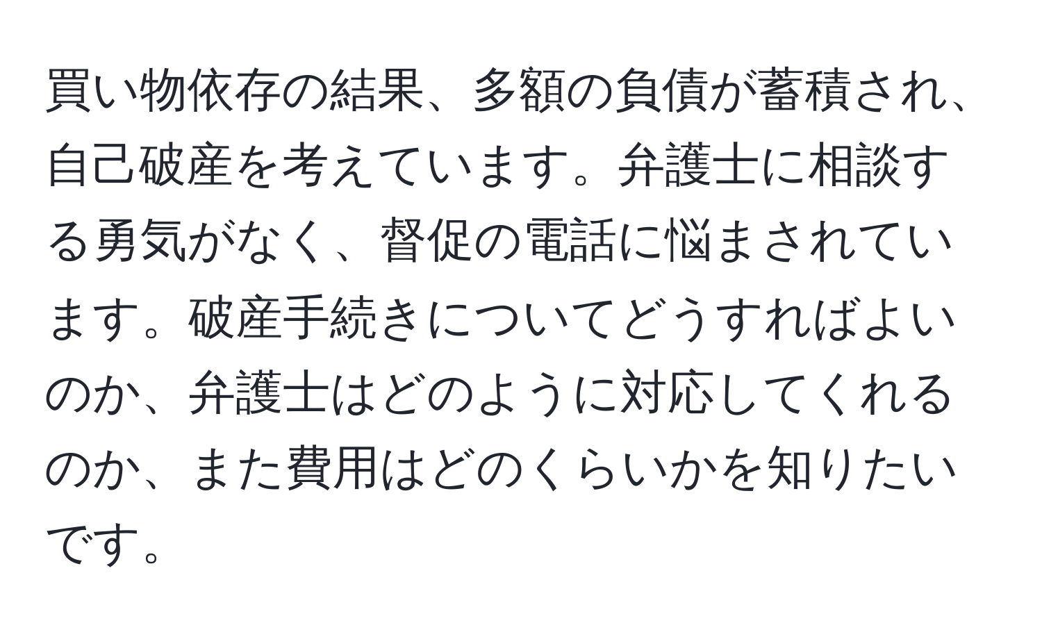 買い物依存の結果、多額の負債が蓄積され、自己破産を考えています。弁護士に相談する勇気がなく、督促の電話に悩まされています。破産手続きについてどうすればよいのか、弁護士はどのように対応してくれるのか、また費用はどのくらいかを知りたいです。