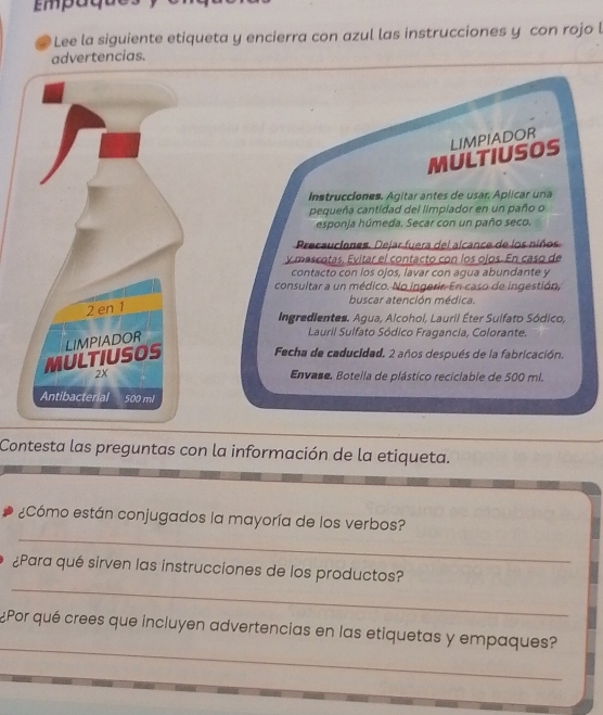 Em ag 
Lee la siguiente etiqueta y encierra con azul las instrucciones y con rojo l 
advertencias. 
MULTIUSOS LIMPIADOR 
Instrucciones. Agitar antes de usar. Aplicar una 
pequeña cantidad del limpiador en un paño o 
esponja húmeda. Secar con un paño seco. 
Precauciones. Dejar fuera del alcance de los niños 
y mascotas. Evitar el contacto con los ojos. En caso de 
contacto con los ojos, lavar con agua abundante y 
consultar a un médico. No ingerir. En caso de ingestión, 
buscar atención médica. 
2 en 1
Ingredientes. Agua, Alcohol, Lauril Éter Sulfato Sódico, 
MULTIUSOS LIMPIADOR 
Lauril Sulfato Sódico Fragancia, Colorante. 
Fecha de caducidad. 2 años después de la fabricación. 
2X Envase. Botella de plástico reciciable de 500 mi. 
Antibacterial 500 ml
Contesta las preguntas con la información de la etiqueta. 
_ 
¿Cómo están conjugados la mayoría de los verbos? 
_ 
¿Para qué sirven las instrucciones de los productos? 
_ 
¿Por qué crees que incluyen advertencias en las etiquetas y empaques?