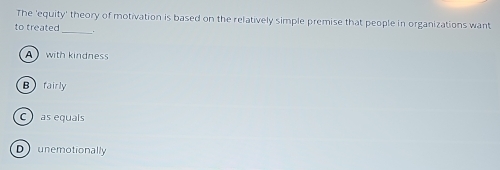The 'equity' theory of motivation is based on the relatively simple premise that people in organizations want
to treated _..
A with kindness
Bfairly
C as equais
Dunemotionally