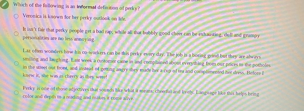 Which of the following is an Informal definition of perky?
Veronica is known for her perky outlook on life.
It isn’t fair that perky people get a bad rap; while all that bubbly good cheer can be exhausting, dull and grumpy
personalities are no less annoying.
Laz often wonders how his co-workers can be this perky every day. The job is a boring grind but they are always
smiling and laughing. Last week a customer came in and complained about everything from our prices to the potholes
in the street out front, and instead of getting angry they made her a cup of tea and complimented her dress. Before I
knew it, she was as cheery as they were!
Perky is one of those adjectives that sounds like what it means: cheerful and lively. Language like this helps bring
color and depth to a reading and makes it come alive.