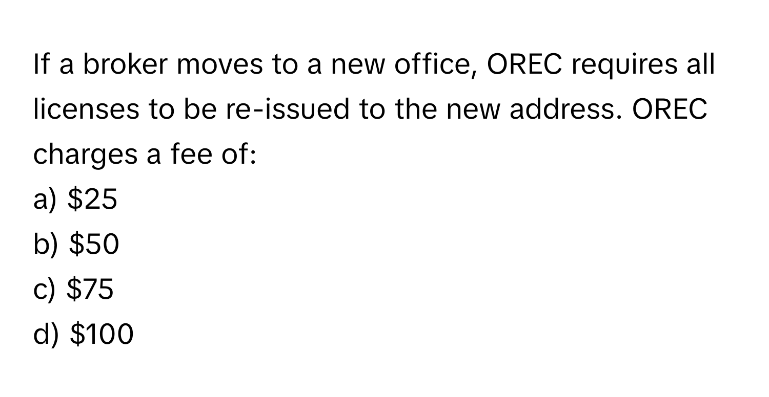 If a broker moves to a new office, OREC requires all licenses to be re-issued to the new address. OREC charges a fee of:

a) $25
b) $50
c) $75
d) $100