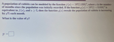 A population of rabbits can be modeled by the function f(x)=197(1.008)^circ  , where 2 is the number 
of months since the population was initially recorded. If the function g(x)=197(1+0.008)^xln
equivalent to f(x)
by  □ /□   each month. , and x≥ 0 , then the function g(x) reveals the population of rabbits is increasing 
What is the value of p?
p=□