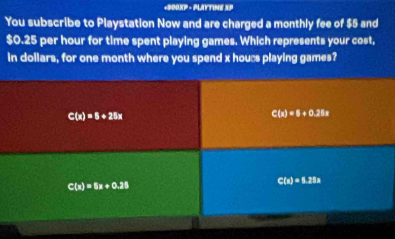 +900XP - PLAYTIME XP
You subscribe to Playstation Now and are charged a monthly fee of $5 and
$0.25 per hour for time spent playing games. Which represents your cost,
in dollars, for one month where you spend x hours playing games?
C(x)=5+25x
C(x)=6+0.26x
C(x)=5x+0.25
C(x)=6.25x