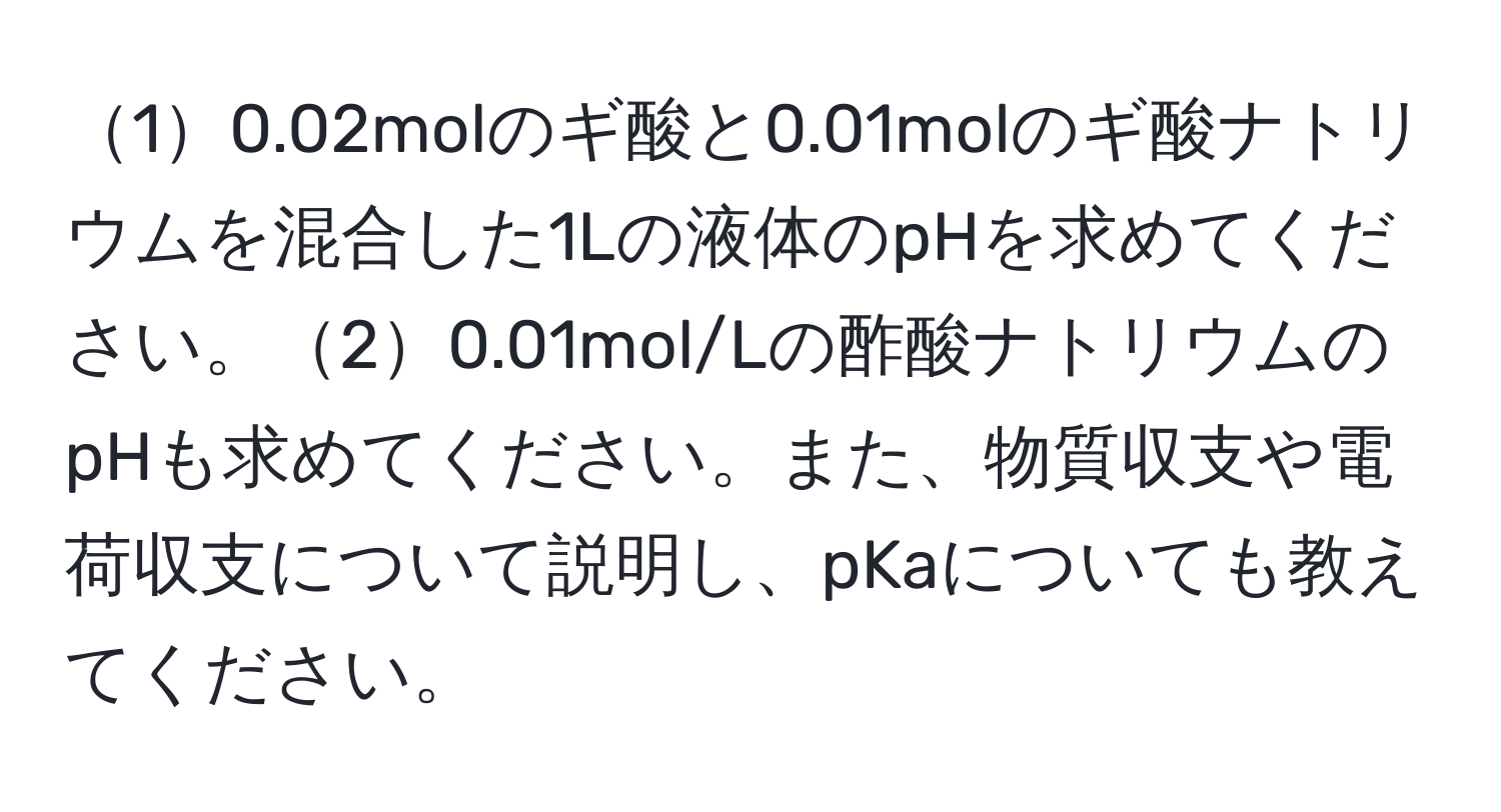 10.02molのギ酸と0.01molのギ酸ナトリウムを混合した1Lの液体のpHを求めてください。20.01mol/Lの酢酸ナトリウムのpHも求めてください。また、物質収支や電荷収支について説明し、pKaについても教えてください。