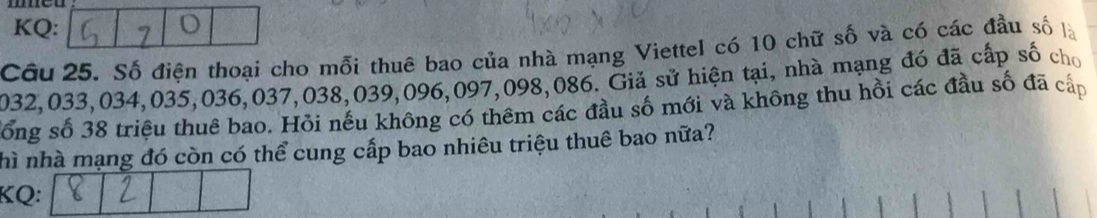 KQ: 
Câu 25. Số điện thoại cho mỗi thuê bao của nhà mạng Viettel có 10 chữ số và có các đầu số là
2032, 033, 034, 035, 036, 037, 038, 039, 096, 097, 098, 086. Giả sử hiện tại, nhà mạng đó đã cấp số cho 
Sổống số 38 triệu thuê bao. Hỏi nếu không có thêm các đầu số mới và không thu hồi các đầu số đã cấp 
hì nhà mạng đó còn có thể cung cấp bao nhiêu triệu thuê bao nữa? 
KQ: