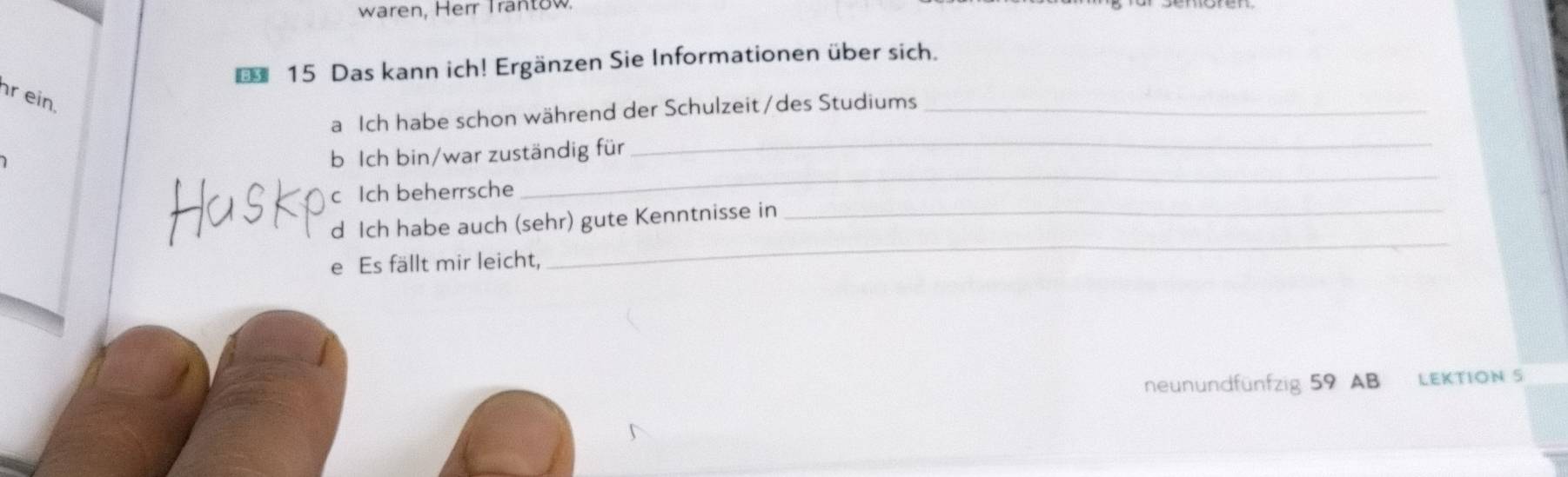 waren, Herr Trantow. 
15 Das kann ich! Ergänzen Sie Informationen über sich. 
r ein. 
a Ich habe schon während der Schulzeit/des Studiums_ 
b Ich bin/war zuständig für_ 
Ich beherrsche 
_ 
d Ich habe auch (sehr) gute Kenntnisse in_ 
e Es fällt mir leicht, 
_ 
neunundfünfzig 59 AB LEKTION S